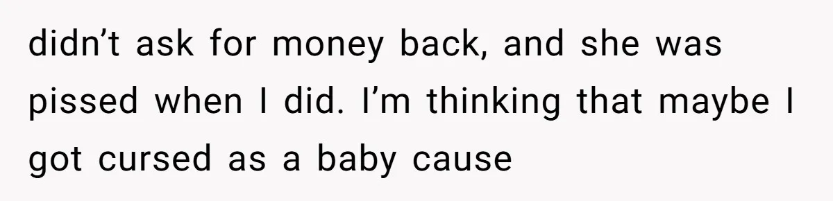 didn’t ask for money back, and she was pissed when I did. I’m thinking that maybe I got cursed as a baby cause