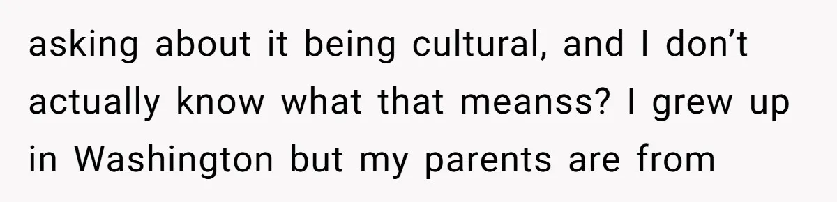 asking about it being cultural, and I don’t actually know what that meanss? I grew up in Washington but my parents are from