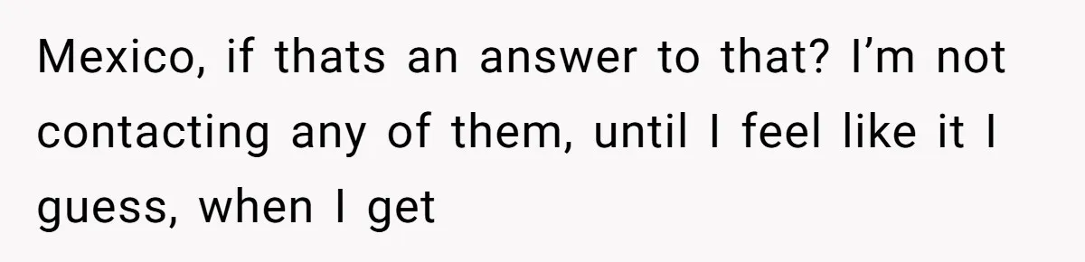 Mexico, if thats an answer to that? I’m not contacting any of them, until I feel like it I guess, when I get