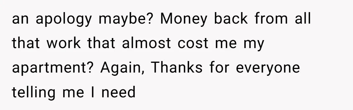 an apology maybe? Money back from all that work that almost cost me my apartment? Again, Thanks for everyone telling me I need