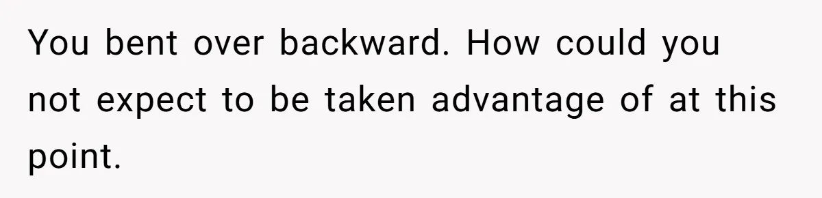 You bent over backward. How could you not expect to be taken advantage of at this point.