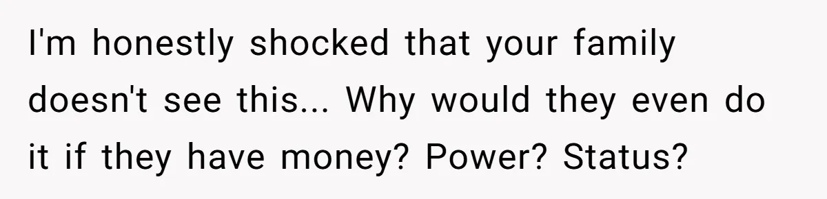 I'm honestly shocked that your family doesn't see this... Why would they even do it if they have money? Power? Status?