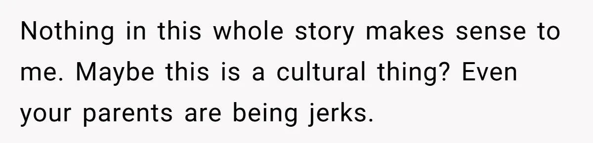 Nothing in this whole story makes sense to me. Maybe this is a cultural thing? Even your parents are being jerks.