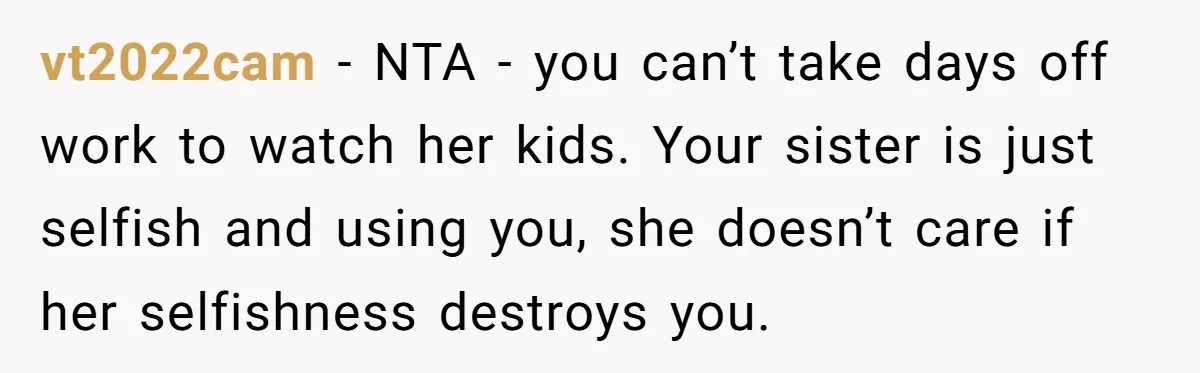 vt2022cam − NTA - you can’t take days off work to watch her kids. Your sister is just selfish and using you, she doesn’t care if her selfishness destroys you.