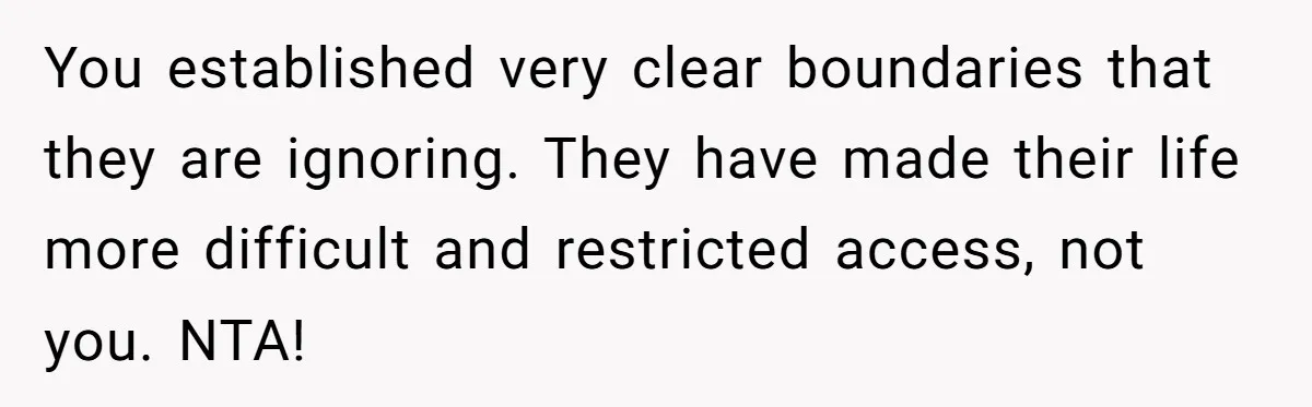 A Hard Lesson in Boundaries: When 30-Something Dating Meets Parent-Home Living You established very clear boundaries that they are ignoring. They have made their life more difficult and restricted access, not you. NTA!