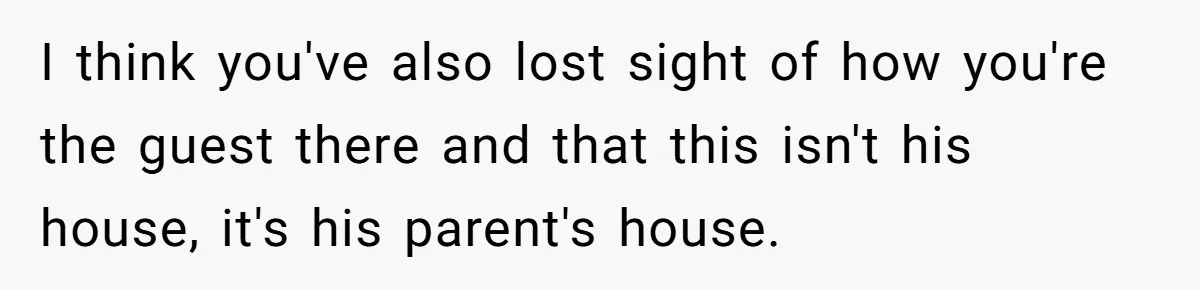 A Hard Lesson in Boundaries: When 30-Something Dating Meets Parent-Home Living I think you've also lost sight of how you're the guest there and that this isn't his house, it's his parent's house.
