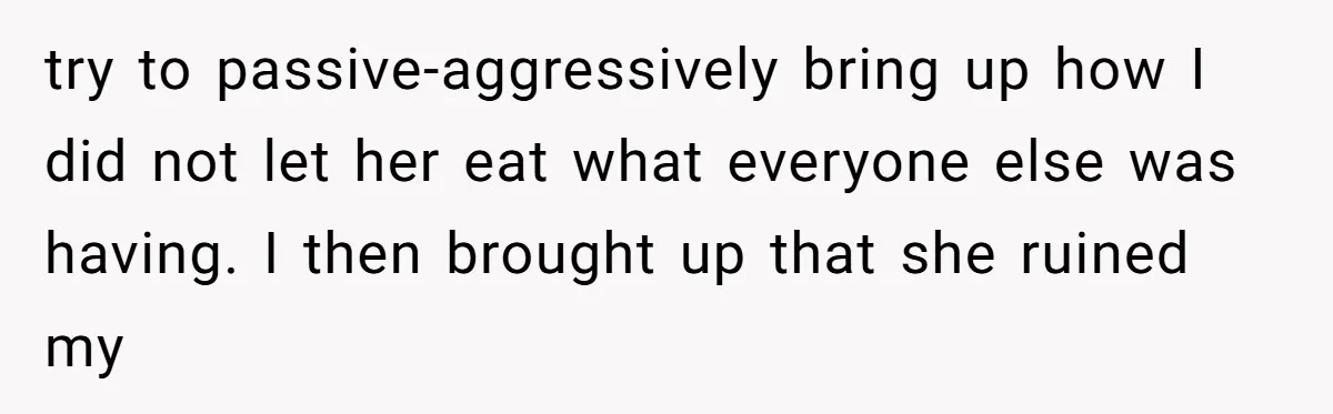 try to passive-aggressively bring up how I did not let her eat what everyone else was having. I then brought up that she ruined my