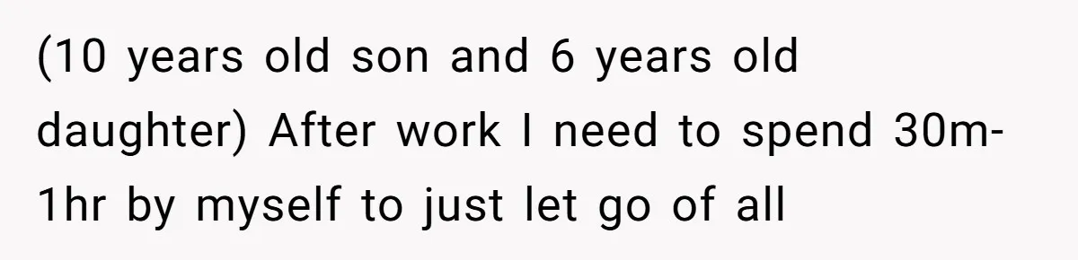 (10 years old son and 6 years old daughter) After work I need to spend 30m-1hr by myself to just let go of all