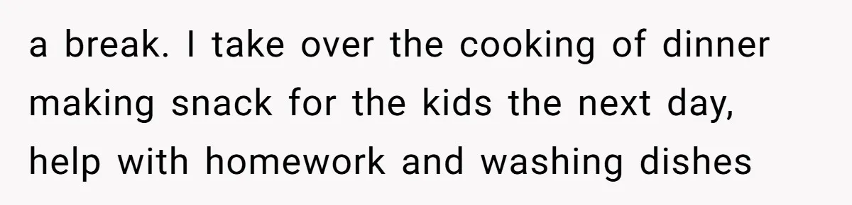a break. I take over the cooking of dinner making snack for the kids the next day, help with homework and washing dishes