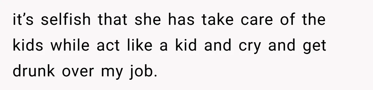 it’s selfish that she has take care of the kids while act like a kid and cry and get drunk over my job.