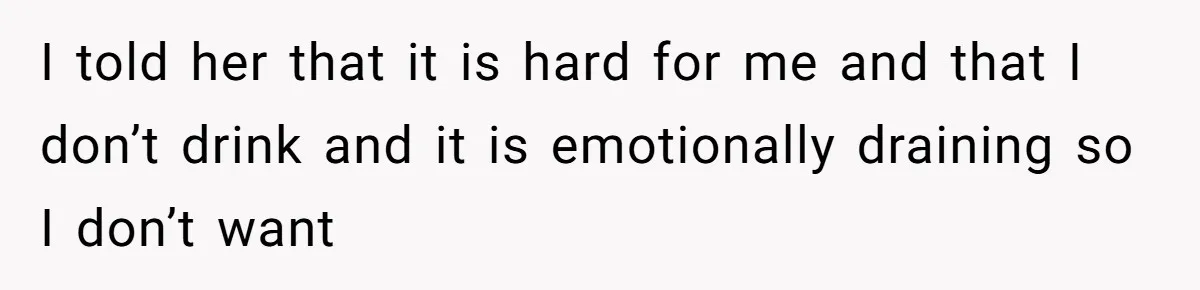 I told her that it is hard for me and that I don’t drink and it is emotionally draining so I don’t want