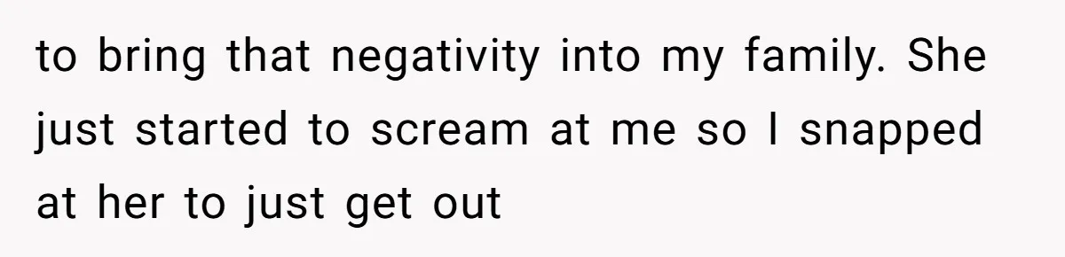 to bring that negativity into my family. She just started to scream at me so I snapped at her to just get out
