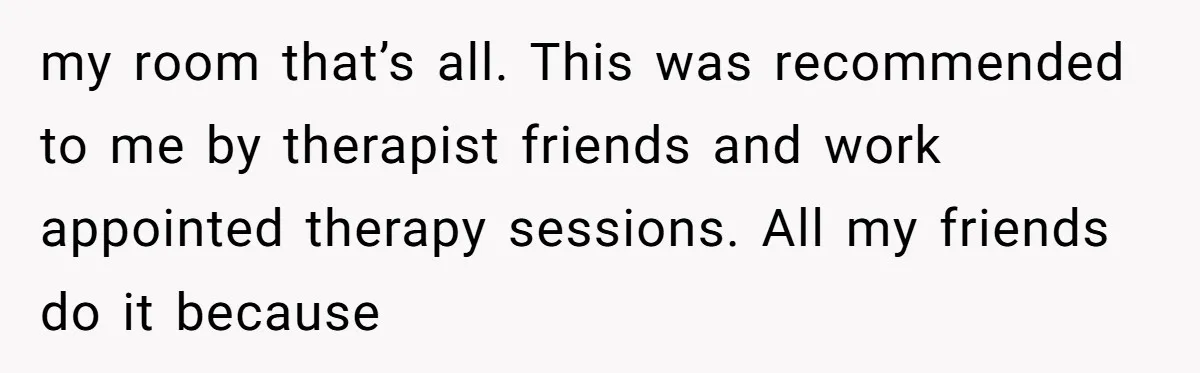 my room that’s all. This was recommended to me by therapist friends and work appointed therapy sessions. All my friends do it because