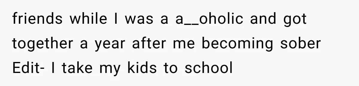 friends while I was a a__oholic and got together a year after me becoming sober Edit- I take my kids to school