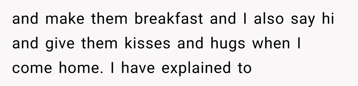 and make them breakfast and I also say hi and give them kisses and hugs when I come home. I have explained to