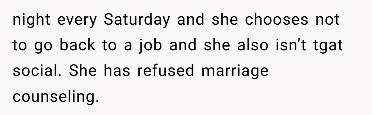 night every Saturday and she chooses not to go back to a job and she also isn’t tgat social. She has refused marriage counseling.