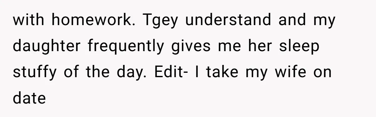 with homework. Tgey understand and my daughter frequently gives me her sleep stuffy of the day. Edit- I take my wife on date