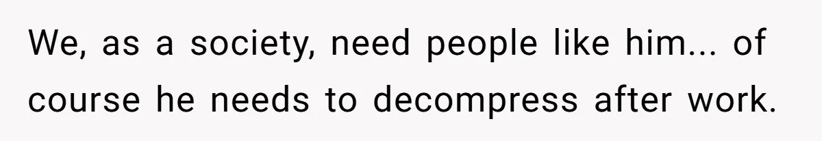 We, as a society, need people like him... of course he needs to decompress after work.
