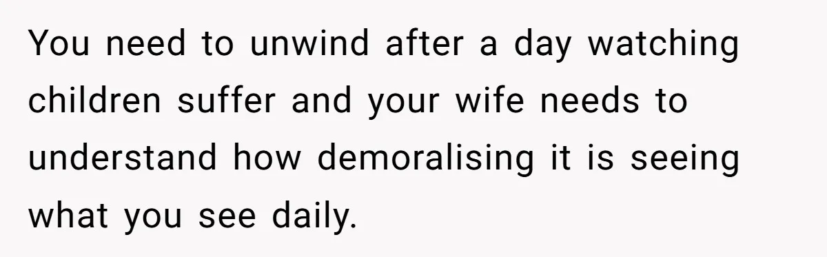 You need to unwind after a day watching children suffer and your wife needs to understand how demoralising it is seeing what you see daily.