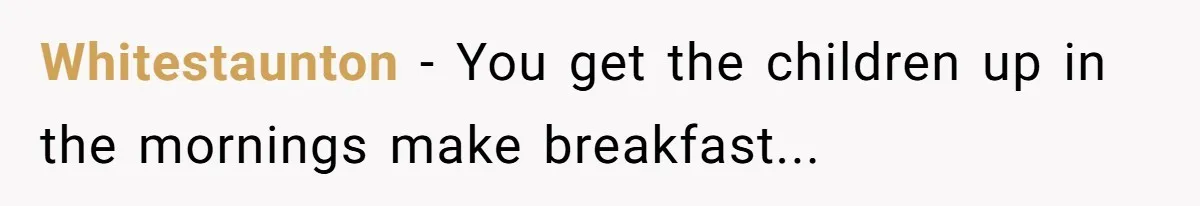 Whitestaunton - You get the children up in the mornings make breakfast...