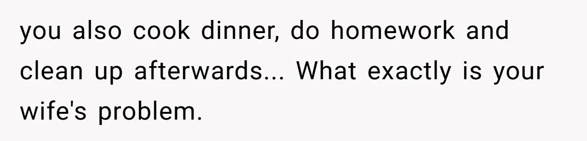 you also cook dinner, do homework and clean up afterwards... What exactly is your wife's problem.