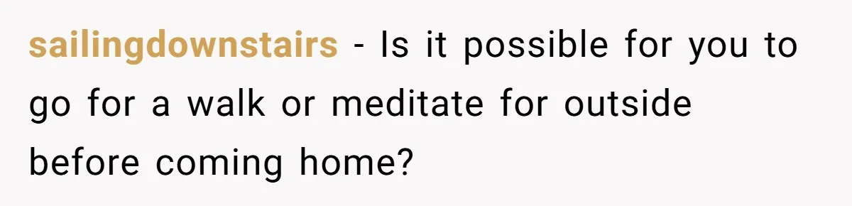 sailingdownstairs - Is it possible for you to go for a walk or meditate for outside before coming home?