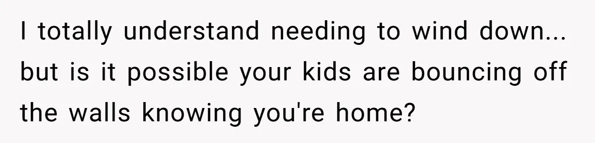 I totally understand needing to wind down... but is it possible your kids are bouncing off the walls knowing you're home?