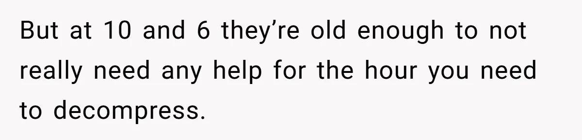 But at 10 and 6 they’re old enough to not really need any help for the hour you need to decompress.