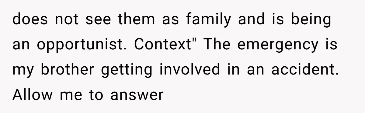 Mom Surprised After Stepson Asks for Babysitting Money Following a 5-Kid Emergency does not see them as family and is being an opportunist. Context" The emergency is my brother getting involved in an accident. Allow me to answer
