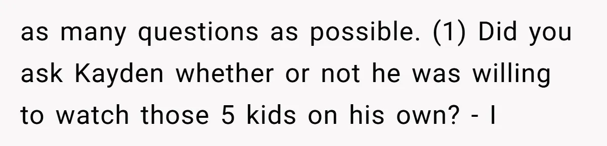 Mom Surprised After Stepson Asks for Babysitting Money Following a 5-Kid Emergency as many questions as possible. (1) Did you ask Kayden whether or not he was willing to watch those 5 kids on his own? - I