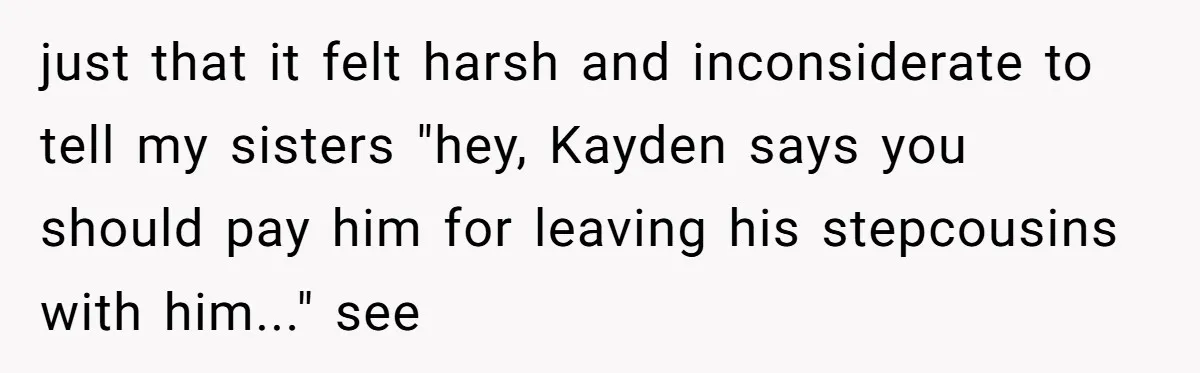 Mom Surprised After Stepson Asks for Babysitting Money Following a 5-Kid Emergency just that it felt harsh and inconsiderate to tell my sisters "hey, Kayden says you should pay him for leaving his stepcousins with him..." see