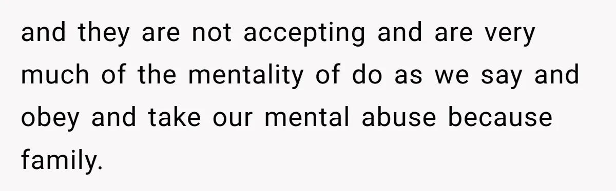 and they are not accepting and are very much of the mentality of do as we say and obey and take our mental abuse because family.
