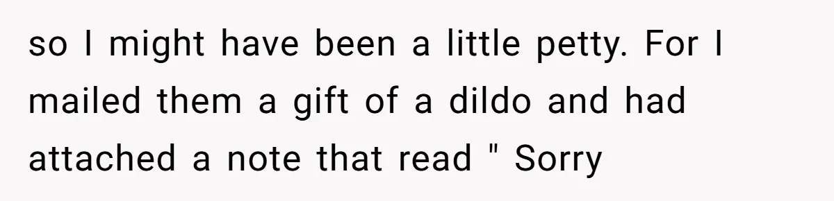 so I might have been a little petty. For I mailed them a gift of a dildo and had attached a note that read " Sorry
