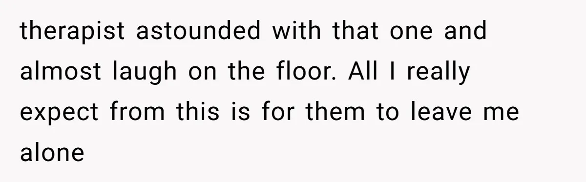 therapist astounded with that one and almost laugh on the floor. All I really expect from this is for them to leave me alone