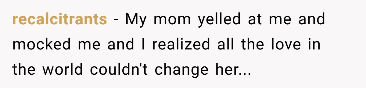 recalcitrants − My mom yelled at me and mocked me and I realized all the love in the world couldn't change her...