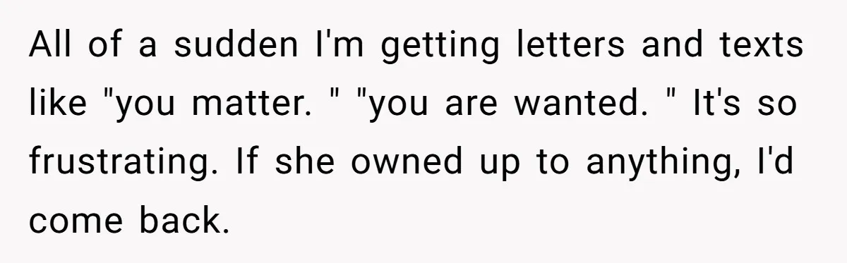 All of a sudden I'm getting letters and texts like "you matter. " "you are wanted. " It's so frustrating. If she owned up to anything, I'd come back.