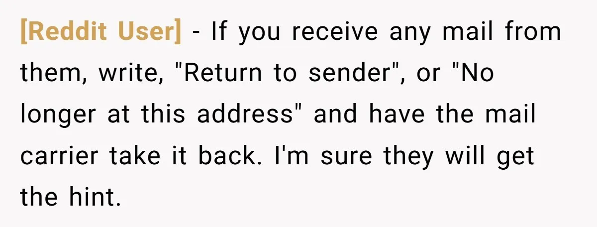 [Reddit User] − If you receive any mail from them, write, "Return to sender", or "No longer at this address" and have the mail carrier take it back. I'm sure...