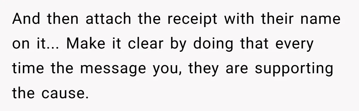 And then attach the receipt with their name on it... Make it clear by doing that every time the message you, they are supporting the cause.