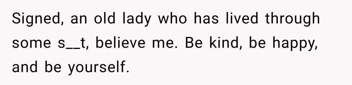 Signed, an old lady who has lived through some s__t, believe me. Be kind, be happy, and be yourself.