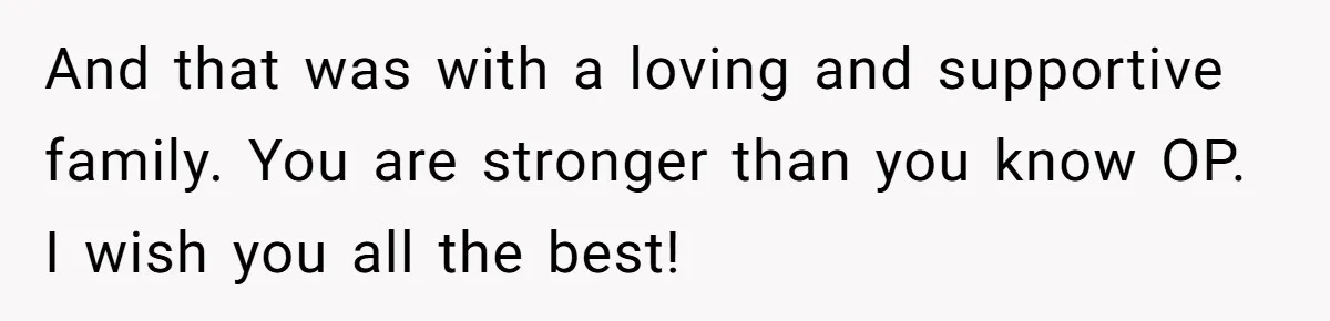 And that was with a loving and supportive family. You are stronger than you know OP. I wish you all the best!