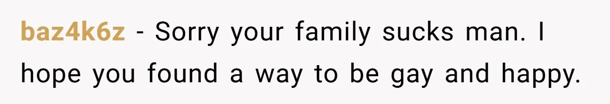 baz4k6z − Sorry your family sucks man. I hope you found a way to be gay and happy.