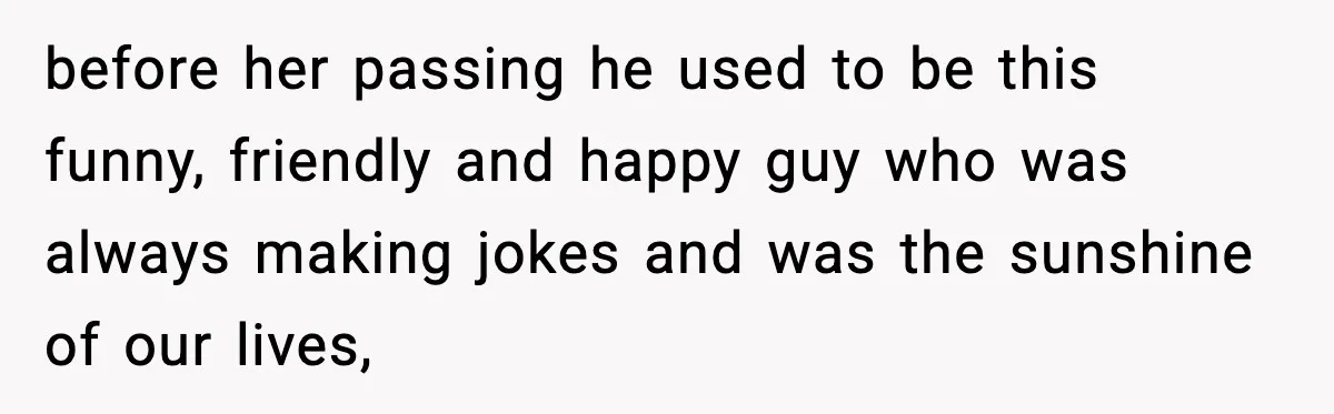 before her passing he used to be this funny, friendly and happy guy who was always making jokes and was the sunshine of our lives,