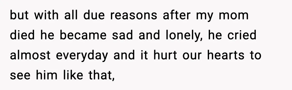 but with all due reasons after my mom died he became sad and lonely, he cried almost everyday and it hurt our hearts to see him like that,