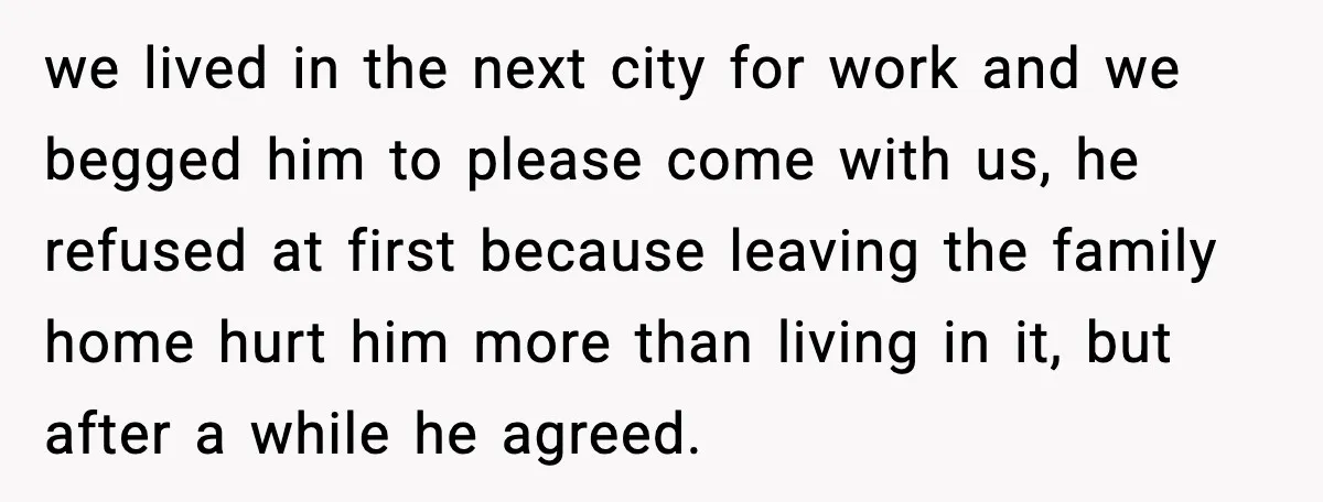 we lived in the next city for work and we begged him to please come with us, he refused at first because leaving the family home hurt him more than...