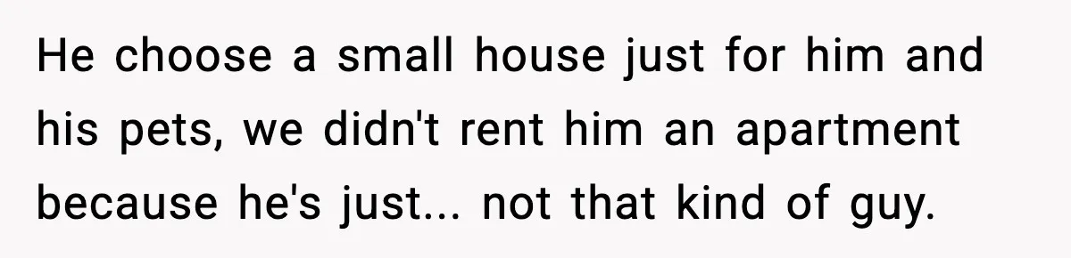 He choose a small house just for him and his pets, we didn't rent him an apartment because he's just... not that kind of guy.