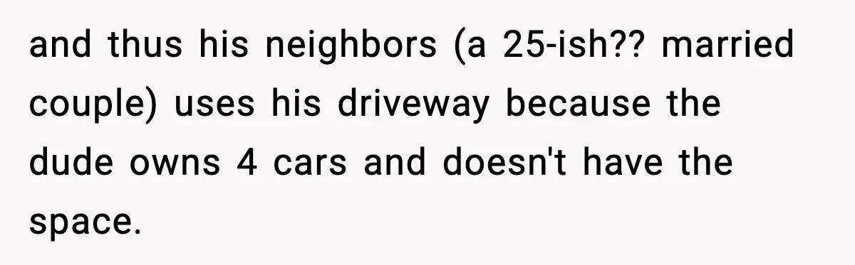 and thus his neighbors (a 25-ish?? married couple) uses his driveway because the dude owns 4 cars and doesn't have the space.