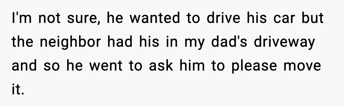 I'm not sure, he wanted to drive his car but the neighbor had his in my dad's driveway and so he went to ask him to please move it.