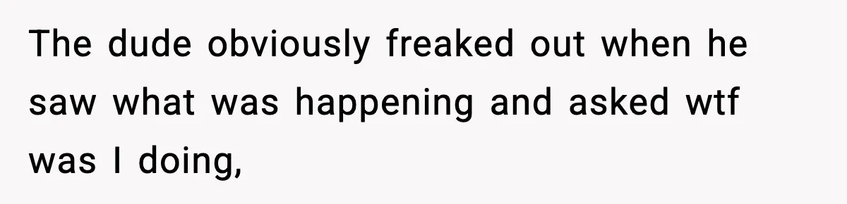 The dude obviously freaked out when he saw what was happening and asked wtf was I doing,