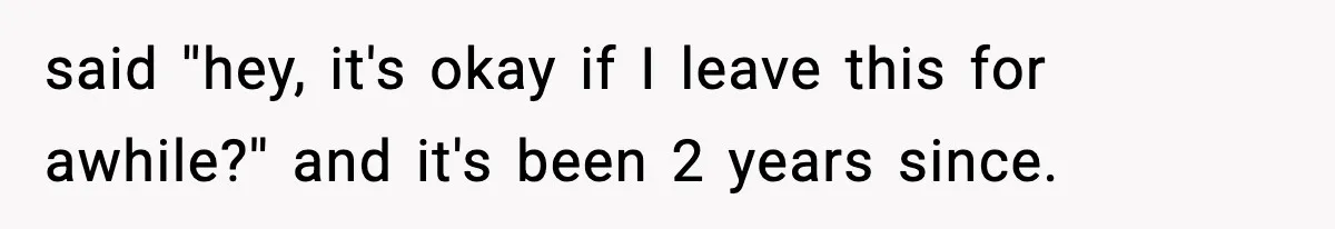 said ''hey, it's okay if I leave this for awhile?'' and it's been 2 years since.