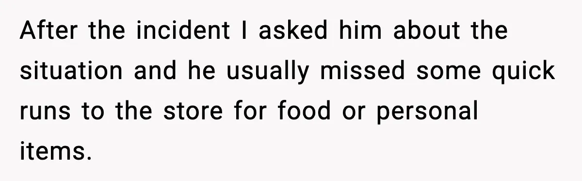 After the incident I asked him about the situation and he usually missed some quick runs to the store for food or personal items.